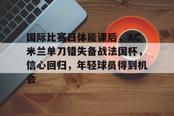 国际比赛日体能课后，AC米兰单刀错失备战法国杯，信心回归，年轻球员得到机会的简单介绍
