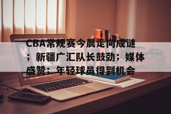 乐动体育在线开户网址-关于CBA常规赛今晨走向成谜；新疆广汇队长鼓劲；媒体盛赞；年轻球员得到机会的信息